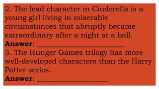 2. The lead character in Cinderella is a
young girl living in miserable
circumstances that abruptly became
extraordinary after a night at a ball.
Answer: ________________________
3. The Hunger Games trilogy has more
well-developed characters than the Harry
Potter series.
Answer: _____________________
 