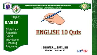 KABASALAN SCIENCE AND
TECHNOLOGY HIGH SCHOOL
KABASALAN SCIENCE AND TECHNOLOGY HIGH SCHOOL
Kabasalan, Zamboanga Sibugay
Project
EASIER
Efficient and
Accessible
School
Innovation of
E-teaching
Resources
ENGLISH 10 Quiz
JENNIFER J. SIMYUNN
Master Teacher II
 