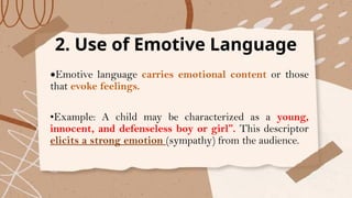 2. Use of Emotive Language
•Emotive language carries emotional content or those
that evoke feelings.
•Example: A child may be characterized as a young,
innocent, and defenseless boy or girl”. This descriptor
elicits a strong emotion (sympathy) from the audience.
 