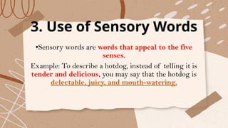 3. Use of Sensory Words
•Sensory words are words that appeal to the five
senses.
Example: To describe a hotdog, instead of telling it is
tender and delicious, you may say that the hotdog is
delectable, juicy, and mouth-watering.
 