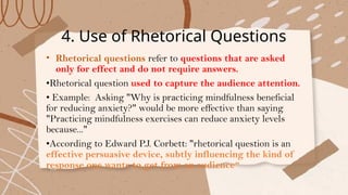 4. Use of Rhetorical Questions
• Rhetorical questions refer to questions that are asked
only for effect and do not require answers.
•Rhetorical question used to capture the audience attention.
• Example: Asking "Why is practicing mindfulness beneficial
for reducing anxiety?" would be more effective than saying
"Practicing mindfulness exercises can reduce anxiety levels
because..."
•According to Edward P.J. Corbett: "rhetorical question is an
effective persuasive device, subtly influencing the kind of
response one wants to get from an audience"
 
