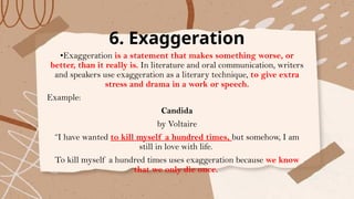 6. Exaggeration
•Exaggeration is a statement that makes something worse, or
better, than it really is. In literature and oral communication, writers
and speakers use exaggeration as a literary technique, to give extra
stress and drama in a work or speech.
Example:
Candida
by Voltaire
“I have wanted to kill myself a hundred times, but somehow, I am
still in love with life.
To kill myself a hundred times uses exaggeration because we know
that we only die once.
 