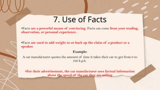 7. Use of Facts
•Facts are a powerful means of convincing. Facts can come from your reading,
observation, or personal experience.
•Facts are used to add weight to or back up the claim of a product or a
speaker.
Example:
A car manufacturer quotes the amount of time it takes their car to get from 0 to
100 k.p.h.
•For their advertisement, the car manufacturer uses factual information
about the speed of the car they are selling
 