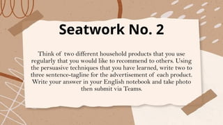 Seatwork No. 2
Think of two different household products that you use
regularly that you would like to recommend to others. Using
the persuasive techniques that you have learned, write two to
three sentence-tagline for the advertisement of each product.
Write your answer in your English notebook and take photo
then submit via Teams.
 