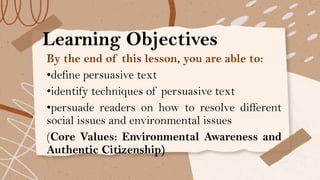 Learning Objectives
By the end of this lesson, you are able to:
•define persuasive text
•identify techniques of persuasive text
•persuade readers on how to resolve different
social issues and environmental issues
(Core Values: Environmental Awareness and
Authentic Citizenship)
 