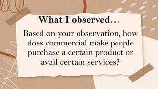 What I observed…
Based on your observation, how
does commercial make people
purchase a certain product or
avail certain services?
 