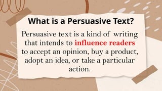 What is a Persuasive Text?
Persuasive text is a kind of writing
that intends to influence readers
to accept an opinion, buy a product,
adopt an idea, or take a particular
action.
 