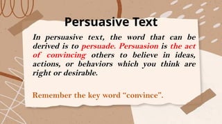 Persuasive Text
In persuasive text, the word that can be
derived is to persuade. Persuasion is the act
of convincing others to believe in ideas,
actions, or behaviors which you think are
right or desirable.
Remember the key word “convince”.
 