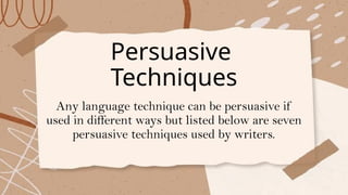 Persuasive
Techniques
Any language technique can be persuasive if
used in different ways but listed below are seven
persuasive techniques used by writers.
 