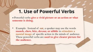 1. Use of Powerful Verbs
• Powerful verbs give a vivid picture or an action or what
someone is doing.
• Example: Instead of eat, a speaker may use the words
munch, chew, bite, devour, or nibble to stimulate a
mental image of specific action in the minds of audience.
These powerful verbs are used to give clearer picture for
the audience.
 