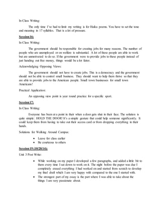 In Class Writing:
The only time I’ve had to limit my writing is for Haiku poems. You have to set the tone
and meaning in 17 syllables. That is a lot of pressure.
Session16:
In Class Writing:
The government should be responsible for creating jobs for many reasons. The number of
people who are unemployed or on welfare is substantial. A lot of these people are able to work
but are unmotivated to do so. If the government were to provide jobs to these people instead of
just handing out free money, things would be a lot fairer.
Acknowledging Opposing Views:
The government should not have to create jobs. This is a democracy and the government
should not be able to control small business. They should want to help them thrive so that they
are able to provide jobs to the American people. Small town businesses for small town
Americans!
Practical Application:
An opposing view point is year round practice for a specific sport.
Session17:
In Class Writing:
Everyone has been at a point in their when a door gets shut in their face. The solution is
quite simple: HOLD THE DOOR! It’s a simple gesture that could help someone significantly. It
could keep them from having to take out their access card or from dropping everything in their
hands.
Solutions for Walking Around Campus:
 Leave for class earlier
 Be courteous to others
Session19 (10/28/14):
Unit 3 Post Write:
 While working on my paper I developed a few paragraphs, and added a little bit to
them every time I sat down to work on it. The night before the paper was due I
completely erased everything I had worked on and started from scratch to develop
my final draft which I am very happy with compared to the one I started with.
 The strongest part of my essay is the part where I was able to take about the
things I am very passionate about.
 