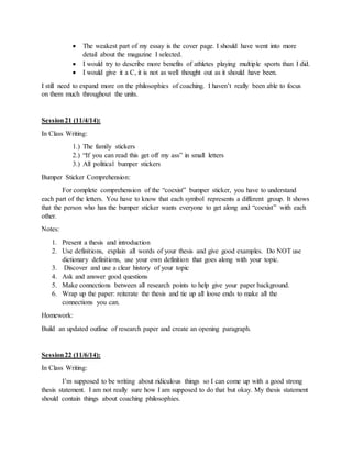  The weakest part of my essay is the cover page. I should have went into more
detail about the magazine I selected.
 I would try to describe more benefits of athletes playing multiple sports than I did.
 I would give it a C, it is not as well thought out as it should have been.
I still need to expand more on the philosophies of coaching. I haven’t really been able to focus
on them much throughout the units.
Session21 (11/4/14):
In Class Writing:
1.) The family stickers
2.) “If you can read this get off my ass” in small letters
3.) All political bumper stickers
Bumper Sticker Comprehension:
For complete comprehension of the “coexist” bumper sticker, you have to understand
each part of the letters. You have to know that each symbol represents a different group. It shows
that the person who has the bumper sticker wants everyone to get along and “coexist” with each
other.
Notes:
1. Present a thesis and introduction
2. Use definitions, explain all words of your thesis and give good examples. Do NOT use
dictionary definitions, use your own definition that goes along with your topic.
3. Discover and use a clear history of your topic
4. Ask and answer good questions
5. Make connections between all research points to help give your paper background.
6. Wrap up the paper: reiterate the thesis and tie up all loose ends to make all the
connections you can.
Homework:
Build an updated outline of research paper and create an opening paragraph.
Session22 (11/6/14):
In Class Writing:
I’m supposed to be writing about ridiculous things so I can come up with a good strong
thesis statement. I am not really sure how I am supposed to do that but okay. My thesis statement
should contain things about coaching philosophies.
 