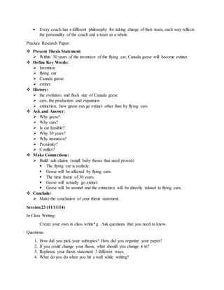  Every coach has a different philosophy for taking charge of their team, each way reflects
the personality of the coach and a team as a whole.
Practice Research Paper:
 Present Thesis Statement:
 Within 30 years of the invention of the flying car, Canada geese will become extinct.
 Define Key Words:
 Invention
 flying car
 Canada goose
 extinct
 History:
 the evolution and flock size of Canada geese
 cars, the production and expansion
 extinction, how geese can go extinct other than by flying cars
 Ask and Answer:
 Why geese?
 Why cars?
 Is car feasible?
 Why 30 years?
 Why invention?
 Proximity?
 Conflict?
 Make Connections:
 Build sub claims (small baby theses that need proved)
 The flying car is realistic.
 Geese will be affected by flying cars.
 The time frame of 30 years.
 Geese will actually go extinct.
 Geese will be around and the extinction will be directly related to flying cars.
 Conclude:
 Make the conclusion of your thesis statement.
Session23 (11/11/14)
In Class Writing:
Create your own in class writin*g. Ask questions that you need to know.
Questions:
1. How did you pick your subtopics? How did you organize your paper?
2. If you could change your thesis, what should you change it to?
3. Rephrase your thesis statement 3 different ways.
4. What do you do when you hit a wall while writing?
 