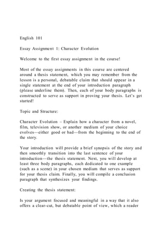 English 101
Essay Assignment 1: Character Evolution
Welcome to the first essay assignment in the course!
Most of the essay assignments in this course are centered
around a thesis statement, which you may remember from the
lesson is a personal, debatable claim that should appear in a
single statement at the end of your introduction paragraph
(please underline them). Then, each of your body paragraphs is
constructed to serve as support in proving your thesis. Let’s get
started!
Topic and Structure:
Character Evolution – Explain how a character from a novel,
film, television show, or another medium of your choice
evolves—either good or bad—from the beginning to the end of
the story.
Your introduction will provide a brief synopsis of the story and
then smoothly transition into the last sentence of your
introduction—the thesis statement. Next, you will develop at
least three body paragraphs, each dedicated to one example
(such as a scene) in your chosen medium that serves as support
for your thesis claim. Finally, you will compile a conclusion
paragraph that synthesizes your findings.
Creating the thesis statement:
Is your argument focused and meaningful in a way that it also
offers a clear-cut, but debatable point of view, which a reader
 