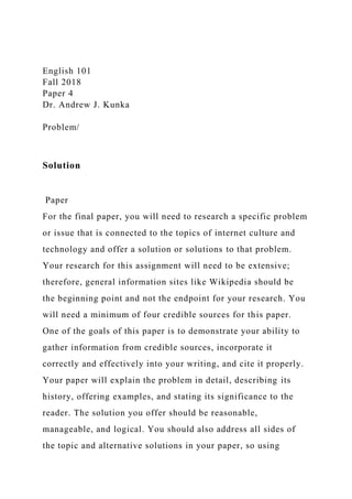 English 101
Fall 2018
Paper 4
Dr. Andrew J. Kunka
Problem/
Solution
Paper
For the final paper, you will need to research a specific problem
or issue that is connected to the topics of internet culture and
technology and offer a solution or solutions to that problem.
Your research for this assignment will need to be extensive;
therefore, general information sites like Wikipedia should be
the beginning point and not the endpoint for your research. You
will need a minimum of four credible sources for this paper.
One of the goals of this paper is to demonstrate your ability to
gather information from credible sources, incorporate it
correctly and effectively into your writing, and cite it properly.
Your paper will explain the problem in detail, describing its
history, offering examples, and stating its significance to the
reader. The solution you offer should be reasonable,
manageable, and logical. You should also address all sides of
the topic and alternative solutions in your paper, so using
 