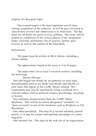 English 101 Research Paper
The research paper is the most important out-of-class
writing assignment of the semester. It will be peer-reviewed in
class before revision and submission in its final form. The due
dates for all drafts are given in your syllabus. The essay will be
graded on completion of the various phases of the assignment
(topic selection, preliminary list of sources, outline, peer
review) as well as the content of the final draft.
Instructions:
The paper must be written in MLA format, including a
formal outline.
The approximate length of the essay is 8 to 10 pages.
The paper must cite at least 5 research sources, including
the following:
- Doctor Zhivago
· One full-length text (book) by an authority on your topic.
Recommended sources are books and ebooks specifically on
your topic that appear in the LAMC library catalog. This
requirement may also be satisfied by citing a textbook for a
relevant subject such as political science, psychology, sociology
or history.
· One scholarly journal article from the LAMC library
databases. This will be an article designated “scholarly” or
“peer reviewed” in one of the databases such as ProQuest or CQ
Researcher.
· One other periodical. This may be a second scholarly journal
article, or it may be a major metropolitan newspaper or a news
magazine.
· One Internet site. This may be the web site of an organization
 