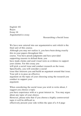 English 101
Reyes
Essay #4
Argumentative essay
Researching a Social Issue
We have now entered into our argumentative unit which is the
final unit of this course.
Although you may not realize it, you have been doing exactly
this in your papers throughout this
course. You have posed judgments and have provided
supporting reasons to defend them; you
have made claims and used visual texts as evidence to support
your claims. For this essay you
will pick a social issue and conduct research on the issue.
Specifically, you will consider a social
issue that interests you and build an argument around that issue.
Your job is to pose an effective
argument on the topic of your choosing using the research you
conduct to support your
argument.
When considering the social issue you wish to write about, I
suggest you choose a topic
you have experience with or a great interest in. You may argue
about any topic of your choice.
However, please note that if you choose a highly controversial
topic it will be difficult to
effectively present your side within the span of a 4-6 page
 
