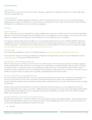 Introduction to College Writing 3
Course Policies
Original Writing
All homework for this class must be written for this class. Reusing an assignment you completed for another class, or back in high school,
constitutes academic dishonesty.
Academic Dishonesty
Academic dishonesty, including inappropriate collaboration, will not be tolerated in this course. There are severe sanctions for cheating,
plagiarizing, and any other form of dishonesty to include suspension or expulsion from the UI. Please read the document labeled “Statement
on Plagiarism” on our BbLearn site for more information on plagiarism.
Technology
Required Technology
This is an online class, and you are responsible for securing a reliable Internet connection to complete the work. You must have dependable,
daily access to the internet to complete this course as designed. Many of our assignments are due at 11:59pm. If you don’t have access to the
Internet or a computer that late at night, please make arrangements to turn in assignments prior to the deadline.
You must have word processing software that allows you to save (and open) documents as .doc, .docx, or .pdf files. Feedback will be given
using BbLearn’s Crocodoc, and documents submitted in other file formats make providing feedback on your work difficult, inefficient, and
sometimes impossible. As a full-time University of Idaho student, you can download Microsoft software at no cost by visiting this webpage:
http://www.uidaho.edu/infrastructure/its/services/software/microsoft-products.
Technology Help
If you require help using BbLearn, make use of the BbLearn help page: http://webpages.uidaho.edu/bblearnhelp/student-help.
If you require help setting your computer up for BbLearn, sending and/or receiving emails, etc., please contact the Help Desk via email at
helpdesk@uidaho.edu or by phone at 208-885-HELP (4357).
The Public Nature of Class Writing and Discussion
Please consider every piece of writing you do for this class to be “public property.” Part of becoming a good writer is learning to appreciate
the ideas and criticisms of others, and in this course our purpose is to come together as a writing community. Remember that you will often
be expected to share your writing with others, so avoid writing about things that you may not be prepared to subject to public scrutiny, or
things that you feel so strongly about that you are unwilling to listen to perspectives other than your own. This does not mean that you are not
entitled to an opinion but that you adopt positions responsibly, contemplating the possible effect on others.
University of Idaho Classroom Learning Civility Clause
In any environment in which people gather to learn, it is essential that all members feel as free and safe as possible in their participation. To
this end, it is expected that everyone in this course will be treated with mutual respect and civility, with an understanding that all of us
(students, instructors, professors, guests, and teaching assistants) will be respectful and civil to one another in discussion, in action, in teaching,
and in learning.
Should you feel our classroom interactions do not reflect an environment of civility and respect, you are encouraged to meet with your
instructor during office hours to discuss your concern. Additional resources for expression of concern or requesting support include the Dean
of Students office and staff (885-6757), the UI counseling & Testing Center’s confidential services (885-6716), or the UI Office of Human
Rights, Access, & Inclusion (885-4285).
Disability Support Services Reasonable Accommodations Statement
Reasonable accommodations are available for students who have documented temporary or permanent disabilities. All accommodations must
be approved through Disability Support Services located in the Idaho Commons Building, Room 306 in order to notify your instructor(s) as
soon as possible regarding accommodation(s) needed for the course.
• 885-6307
 