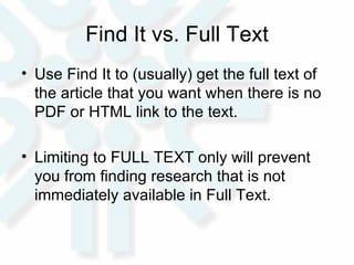 Find It vs. Full Text Use Find It to (usually) get the full text of the article that you want when there is no PDF or HTML link to the text.  Limiting to FULL TEXT only will prevent you from finding research that is not immediately available in Full Text.  
