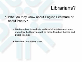 Librarians?  What do they know about English Literature or about Poetry?  We know how to evaluate and use information resources owned by the library as well as those found on the free and public Internet.  We are expert researchers. 