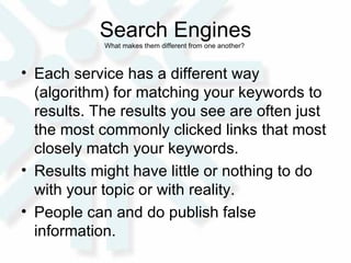 Search Engines What makes them different from one another?  Each service has a different way (algorithm) for matching your keywords to results. The results you see are often just the most commonly clicked links that most closely match your keywords.  Results might have little or nothing to do with your topic or with reality.  People can and do publish false information. 