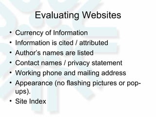 Evaluating Websites Currency of Information Information is cited / attributed Author’s names are listed Contact names / privacy statement Working phone and mailing address Appearance (no flashing pictures or pop-ups). Site Index 