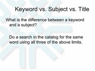Keyword vs. Subject vs. Title What is the difference between a keyword and a subject?  Do a search in the catalog for the same word using all three of the above limits.  