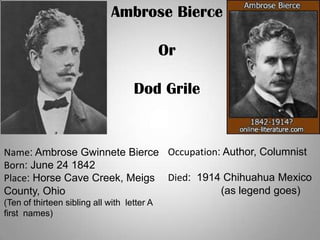 Ambrose Bierce
Or
Dod Grile
Name: Ambrose Gwinnete Bierce
Born: June 24 1842
Place: Horse Cave Creek, Meigs
County, Ohio
(Ten of thirteen sibling all with letter A
first names)
Occupation: Author, Columnist
Died: 1914 Chihuahua Mexico
(as legend goes)
 