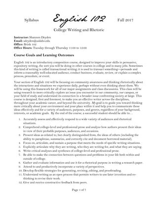 Page 1 of 7
Syllabus English 102 Fall 2017
College Writing and Rhetoric
Instructor: Shannon Dryden
Email: sdryden@uidaho.edu
Office: Brink 102
Office Hours: Tuesday through Thursday 11:00 to 12:00
Course Goals and Learning Outcomes
English 102 is an introductory composition course, designed to improve your skills in persuasive,
expository writing, the sort you will be doing in other courses in college and in many jobs. Sometimes
this kind of writing is called transactional writing; it is used to transact something—persuade and
inform a reasonably well-educated audience, conduct business, evaluate, review, or explain a complex
process, procedure, or event.
Your section of English 102 will be focusing on community awareness and thinking rhetorically about
the interactions and situations we experience daily, perhaps without even thinking about them. We
will be using this framework for all of our major assignments and class discussions. This class will be
using research to more critically explore an issue you encounter in our community, our campus, or
your field of study and understand its connection to a broader issue confronting society at large. This
course is designed, first and foremost, to make you an effective writer across the disciplines,
throughout your academic career, and beyond the university. My goal is to guide you toward thinking
more critically about your environment and your place within it and help you to communicate these
ideas effectively and for a variety of audiences, purposes, and genres, regardless of your background,
interests, or academic goals. By the end of the course, a successful student should be able to…
1. Accurately assess and effectively respond to a wide variety of audiences and rhetorical
situations.
2. Comprehend college-level and professional prose and analyze how authors present their ideas
in view of their probable purposes, audiences, and occasions.
3. Present ideas as related to, but clearly distinguished from, the ideas of others (including the
ability to paraphrase, summarize, and correctly cite and document borrowed material).
4. Focus on, articulate, and sustain a purpose that meets the needs of specific writing situations.
5. Explicitly articulate why they are writing, who they are writing for, and what they are saying.
6. Write critical analyses and syntheses of college-level and professional prose.
7. Be able to make the connection between questions and problems in your life both within and
outside of college.
8. Gather and evaluate information and use it for a rhetorical purpose in writing a research paper.
9. Attend to and productively incorporate a variety of perspectives.
10. Develop flexible strategies for generating, revising, editing, and proofreading.
11. Understand writing as an open process that permits writers to use later invention and re-
thinking to revise their work.
12. Give and receive constructive feedback from peers.
 