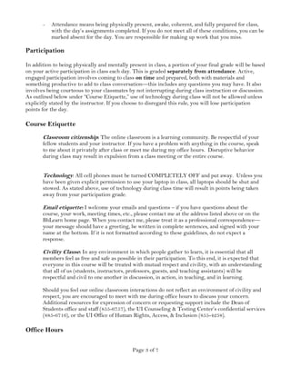 Page 3 of 7
- Attendance means being physically present, awake, coherent, and fully prepared for class,
with the day’s assignments completed. If you do not meet all of these conditions, you can be
marked absent for the day. You are responsible for making up work that you miss.
Participation
In addition to being physically and mentally present in class, a portion of your final grade will be based
on your active participation in class each day. This is graded separately from attendance. Active,
engaged participation involves coming to class on time and prepared, both with materials and
something productive to add to class conversation—this includes any questions you may have. It also
involves being courteous to your classmates by not interrupting during class instruction or discussion.
As outlined below under “Course Etiquette,” use of technology during class will not be allowed unless
explicitly stated by the instructor. If you choose to disregard this rule, you will lose participation
points for the day.
Course Etiquette
Classroom citizenship: The online classroom is a learning community. Be respectful of your
fellow students and your instructor. If you have a problem with anything in the course, speak
to me about it privately after class or meet me during my office hours. Disruptive behavior
during class may result in expulsion from a class meeting or the entire course.
Technology: All cell phones must be turned COMPLETELY OFF and put away. Unless you
have been given explicit permission to use your laptop in class, all laptops should be shut and
stowed. As stated above, use of technology during class time will result in points being taken
away from your participation grade.
Email etiquette: I welcome your emails and questions – if you have questions about the
course, your work, meeting times, etc., please contact me at the address listed above or on the
BbLearn home page. When you contact me, please treat it as a professional correspondence—
your message should have a greeting, be written in complete sentences, and signed with your
name at the bottom. If it is not formatted according to these guidelines, do not expect a
response.
Civility Clause: In any environment in which people gather to learn, it is essential that all
members feel as free and safe as possible in their participation. To this end, it is expected that
everyone in this course will be treated with mutual respect and civility, with an understanding
that all of us (students, instructors, professors, guests, and teaching assistants) will be
respectful and civil to one another in discussion, in action, in teaching, and in learning.
Should you feel our online classroom interactions do not reflect an environment of civility and
respect, you are encouraged to meet with me during office hours to discuss your concern.
Additional resources for expression of concern or requesting support include the Dean of
Students office and staff (855-6757), the UI Counseling & Testing Center’s confidential services
(885-6716), or the UI Office of Human Rights, Access, & Inclusion (855-4258).
Office Hours
 