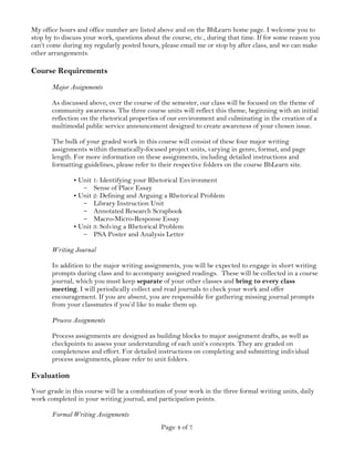 Page 4 of 7
My office hours and office number are listed above and on the BbLearn home page. I welcome you to
stop by to discuss your work, questions about the course, etc., during that time. If for some reason you
can’t come during my regularly posted hours, please email me or stop by after class, and we can make
other arrangements.
Course Requirements
Major Assignments
As discussed above, over the course of the semester, our class will be focused on the theme of
community awareness. The three course units will reflect this theme, beginning with an initial
reflection on the rhetorical properties of our environment and culminating in the creation of a
multimodal public service announcement designed to create awareness of your chosen issue.
The bulk of your graded work in this course will consist of these four major writing
assignments within thematically-focused project units, varying in genre, format, and page
length. For more information on these assignments, including detailed instructions and
formatting guidelines, please refer to their respective folders on the course BbLearn site.
•Unit 1: Identifying your Rhetorical Environment
- Sense of Place Essay
•Unit 2: Defining and Arguing a Rhetorical Problem
- Library Instruction Unit
- Annotated Research Scrapbook
- Macro-Micro-Response Essay
•Unit 3: Solving a Rhetorical Problem
- PSA Poster and Analysis Letter
Writing Journal
In addition to the major writing assignments, you will be expected to engage in short writing
prompts during class and to accompany assigned readings. These will be collected in a course
journal, which you must keep separate of your other classes and bring to every class
meeting. I will periodically collect and read journals to check your work and offer
encouragement. If you are absent, you are responsible for gathering missing journal prompts
from your classmates if you’d like to make them up.
Process Assignments
Process assignments are designed as building blocks to major assignment drafts, as well as
checkpoints to assess your understanding of each unit’s concepts. They are graded on
completeness and effort. For detailed instructions on completing and submitting individual
process assignments, please refer to unit folders.
Evaluation
Your grade in this course will be a combination of your work in the three formal writing units, daily
work completed in your writing journal, and participation points.
Formal Writing Assignments
 