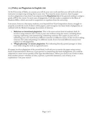 Page 7 of 7
11.) Policy on Plagiarism in English 102
At the University of Idaho, we assume you will do your own work and that you will work with your
instructor on improving writing that is your own. You must be aware, however, that if a paper
involves plagiarism of any kind, I am empowered by Regulation 0-2 of the general catalog to assign a
grade of F for the course. In most cases of plagiarism, I will also make a complaint to the Dean of
Students Office, which can result in suspension or expulsion from the university.
I am aware, however, that many students, even beyond First Year Composition classes, struggle to
properly accredit the work of others within papers, and I recognize two basic kinds of plagiarism, as
outlined with the Modern Language Association of America:
1. Malicious or intentional plagiarism. This is the most serious kind of academic theft. It
involves using someone else’s work as your own without citing the source, including direct
copying, rephrasing, and summarizing, submitting someone else’s paper as your own, or
submitting your own work from a different semester or different course. It also involves taking
someone else’s idea and putting it in different words. Even if several different sources were
copied, it is still plagiarism.
2. “Plagia-phrasing” or mosaic plagiarism. Not indicating directly quoted passages or ideas
even while citing the work as a general source.
If a paper involves plagiarism of the second kind, I will ask you to rewrite the paper using correct
forms of documentation. However, if you persist in committing this kind of plagiarism, you could be
subjected to a more severe penalty of the type described above. When you need to use words or ideas
from another person—whether an idea, a picture, a powerful statement, a set of facts, or an
explanation—cite your source!
 
