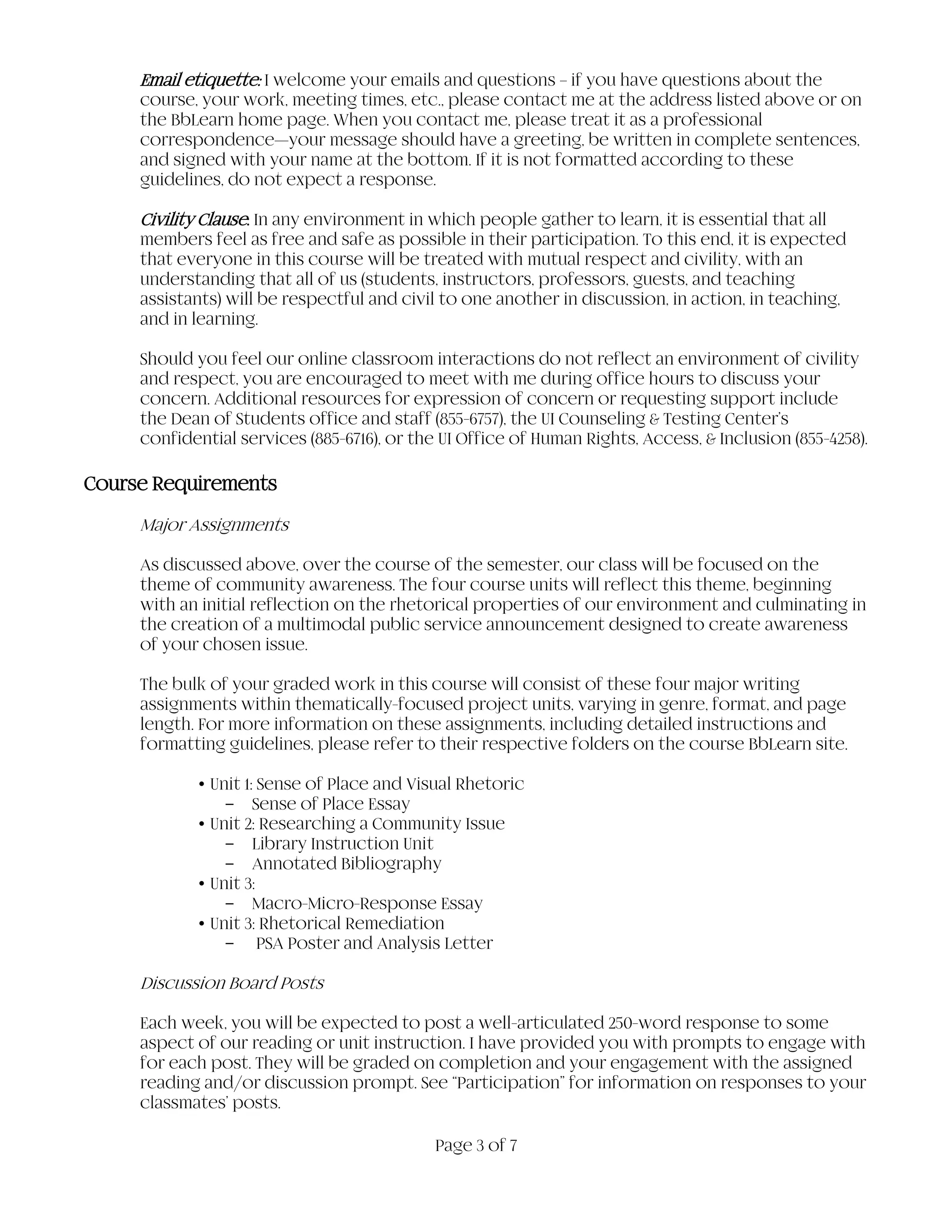 Page 3 of 7
Email etiquette: I welcome your emails and questions – if you have questions about the
course, your work, meeting times, etc., please contact me at the address listed above or on
the BbLearn home page. When you contact me, please treat it as a professional
correspondence—your message should have a greeting, be written in complete sentences,
and signed with your name at the bottom. If it is not formatted according to these
guidelines, do not expect a response.
Civility Clause: In any environment in which people gather to learn, it is essential that all
members feel as free and safe as possible in their participation. To this end, it is expected
that everyone in this course will be treated with mutual respect and civility, with an
understanding that all of us (students, instructors, professors, guests, and teaching
assistants) will be respectful and civil to one another in discussion, in action, in teaching,
and in learning.
Should you feel our online classroom interactions do not reflect an environment of civility
and respect, you are encouraged to meet with me during office hours to discuss your
concern. Additional resources for expression of concern or requesting support include
the Dean of Students office and staff (855-6757), the UI Counseling & Testing Center’s
confidential services (885-6716), or the UI Office of Human Rights, Access, & Inclusion (855-4258).
Course Requirements
Major Assignments
As discussed above, over the course of the semester, our class will be focused on the
theme of community awareness. The four course units will reflect this theme, beginning
with an initial reflection on the rhetorical properties of our environment and culminating in
the creation of a multimodal public service announcement designed to create awareness
of your chosen issue.
The bulk of your graded work in this course will consist of these four major writing
assignments within thematically-focused project units, varying in genre, format, and page
length. For more information on these assignments, including detailed instructions and
formatting guidelines, please refer to their respective folders on the course BbLearn site.
•Unit 1: Sense of Place and Visual Rhetoric
- Sense of Place Essay
•Unit 2: Researching a Community Issue
- Library Instruction Unit
- Annotated Bibliography
•Unit 3:
- Macro-Micro-Response Essay
•Unit 3: Rhetorical Remediation
- PSA Poster and Analysis Letter
Discussion Board Posts
Each week, you will be expected to post a well-articulated 250-word response to some
aspect of our reading or unit instruction. I have provided you with prompts to engage with
for each post. They will be graded on completion and your engagement with the assigned
reading and/or discussion prompt. See “Participation” for information on responses to your
classmates’ posts.
 