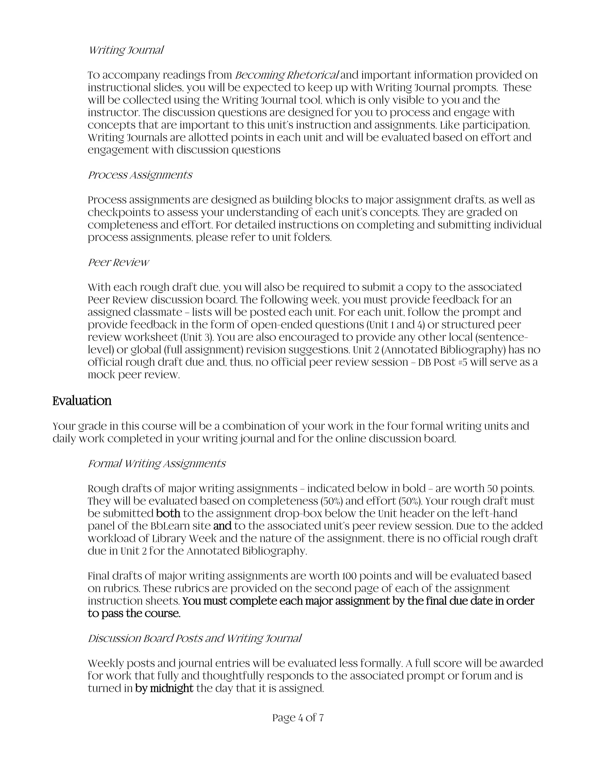 Page 4 of 7
Writing Journal
To accompany readings from Becoming Rhetorical and important information provided on
instructional slides, you will be expected to keep up with Writing Journal prompts. These
will be collected using the Writing Journal tool, which is only visible to you and the
instructor. The discussion questions are designed for you to process and engage with
concepts that are important to this unit’s instruction and assignments. Like participation,
Writing Journals are allotted points in each unit and will be evaluated based on effort and
engagement with discussion questions
Process Assignments
Process assignments are designed as building blocks to major assignment drafts, as well as
checkpoints to assess your understanding of each unit’s concepts. They are graded on
completeness and effort. For detailed instructions on completing and submitting individual
process assignments, please refer to unit folders.
Peer Review
With each rough draft due, you will also be required to submit a copy to the associated
Peer Review discussion board. The following week, you must provide feedback for an
assigned classmate – lists will be posted each unit. For each unit, follow the prompt and
provide feedback in the form of open-ended questions (Unit 1 and 4) or structured peer
review worksheet (Unit 3). You are also encouraged to provide any other local (sentence-
level) or global (full assignment) revision suggestions. Unit 2 (Annotated Bibliography) has no
official rough draft due and, thus, no official peer review session – DB Post #5 will serve as a
mock peer review.
Evaluation
Your grade in this course will be a combination of your work in the four formal writing units and
daily work completed in your writing journal and for the online discussion board.
Formal Writing Assignments
Rough drafts of major writing assignments – indicated below in bold – are worth 50 points.
They will be evaluated based on completeness (50%) and effort (50%). Your rough draft must
be submitted both to the assignment drop-box below the Unit header on the left-hand
panel of the BbLearn site and to the associated unit’s peer review session. Due to the added
workload of Library Week and the nature of the assignment, there is no official rough draft
due in Unit 2 for the Annotated Bibliography.
Final drafts of major writing assignments are worth 100 points and will be evaluated based
on rubrics. These rubrics are provided on the second page of each of the assignment
instruction sheets. You must complete each major assignment by the final due date in order
to pass the course.
Discussion Board Posts and Writing Journal
Weekly posts and journal entries will be evaluated less formally. A full score will be awarded
for work that fully and thoughtfully responds to the associated prompt or forum and is
turned in by midnight the day that it is assigned.
 