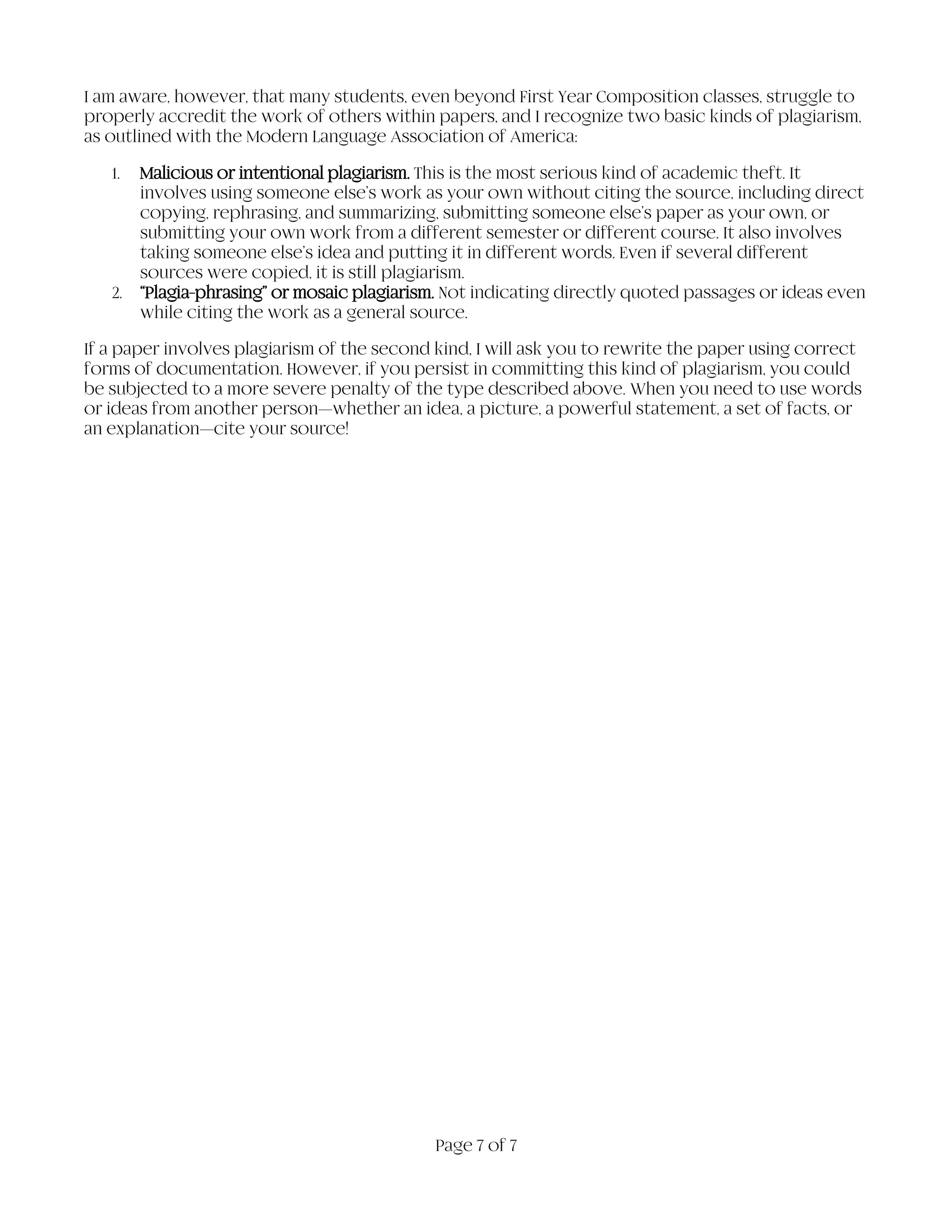 Page 7 of 7
I am aware, however, that many students, even beyond First Year Composition classes, struggle to
properly accredit the work of others within papers, and I recognize two basic kinds of plagiarism,
as outlined with the Modern Language Association of America:
1. Malicious or intentional plagiarism. This is the most serious kind of academic theft. It
involves using someone else’s work as your own without citing the source, including direct
copying, rephrasing, and summarizing, submitting someone else’s paper as your own, or
submitting your own work from a different semester or different course. It also involves
taking someone else’s idea and putting it in different words. Even if several different
sources were copied, it is still plagiarism.
2. “Plagia-phrasing” or mosaic plagiarism. Not indicating directly quoted passages or ideas even
while citing the work as a general source.
If a paper involves plagiarism of the second kind, I will ask you to rewrite the paper using correct
forms of documentation. However, if you persist in committing this kind of plagiarism, you could
be subjected to a more severe penalty of the type described above. When you need to use words
or ideas from another person—whether an idea, a picture, a powerful statement, a set of facts, or
an explanation—cite your source!
 