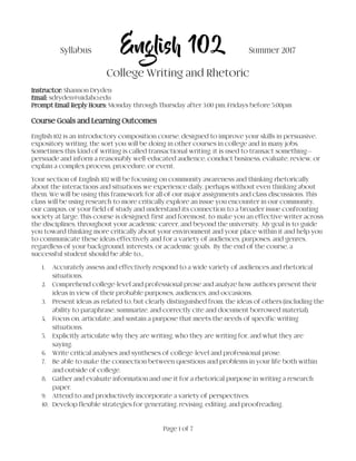 Page 1 of 7
Syllabus English 102 Summer 2017
College Writing and Rhetoric
Instructor: Shannon Dryden
Email: sdryden@uidaho.edu
Prompt Email Reply Hours: Monday through Thursday after 3:00 pm; Fridays before 5:00pm
Course Goals and Learning Outcomes
English 102 is an introductory composition course, designed to improve your skills in persuasive,
expository writing, the sort you will be doing in other courses in college and in many jobs.
Sometimes this kind of writing is called transactional writing; it is used to transact something—
persuade and inform a reasonably well-educated audience, conduct business, evaluate, review, or
explain a complex process, procedure, or event.
Your section of English 102 will be focusing on community awareness and thinking rhetorically
about the interactions and situations we experience daily, perhaps without even thinking about
them. We will be using this framework for all of our major assignments and class discussions. This
class will be using research to more critically explore an issue you encounter in our community,
our campus, or your field of study and understand its connection to a broader issue confronting
society at large. This course is designed, first and foremost, to make you an effective writer across
the disciplines, throughout your academic career, and beyond the university. My goal is to guide
you toward thinking more critically about your environment and your place within it and help you
to communicate these ideas effectively and for a variety of audiences, purposes, and genres,
regardless of your background, interests, or academic goals. By the end of the course, a
successful student should be able to…
1. Accurately assess and effectively respond to a wide variety of audiences and rhetorical
situations.
2. Comprehend college-level and professional prose and analyze how authors present their
ideas in view of their probable purposes, audiences, and occasions.
3. Present ideas as related to, but clearly distinguished from, the ideas of others (including the
ability to paraphrase, summarize, and correctly cite and document borrowed material).
4. Focus on, articulate, and sustain a purpose that meets the needs of specific writing
situations.
5. Explicitly articulate why they are writing, who they are writing for, and what they are
saying.
6. Write critical analyses and syntheses of college-level and professional prose.
7. Be able to make the connection between questions and problems in your life both within
and outside of college.
8. Gather and evaluate information and use it for a rhetorical purpose in writing a research
paper.
9. Attend to and productively incorporate a variety of perspectives.
10. Develop flexible strategies for generating, revising, editing, and proofreading.
 