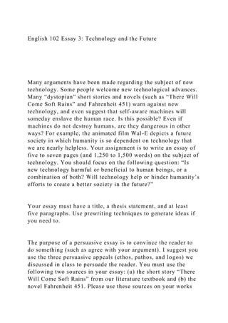 English 102 Essay 3: Technology and the Future
Many arguments have been made regarding the subject of new
technology. Some people welcome new technological advances.
Many “dystopian” short stories and novels (such as “There Will
Come Soft Rains” and Fahrenheit 451) warn against new
technology, and even suggest that self-aware machines will
someday enslave the human race. Is this possible? Even if
machines do not destroy humans, are they dangerous in other
ways? For example, the animated film Wal-E depicts a future
society in which humanity is so dependent on technology that
we are nearly helpless. Your assignment is to write an essay of
five to seven pages (and 1,250 to 1,500 words) on the subject of
technology. You should focus on the following question: “Is
new technology harmful or beneficial to human beings, or a
combination of both? Will technology help or hinder humanity’s
efforts to create a better society in the future?”
Your essay must have a title, a thesis statement, and at least
five paragraphs. Use prewriting techniques to generate ideas if
you need to.
The purpose of a persuasive essay is to convince the reader to
do something (such as agree with your argument). I suggest you
use the three persuasive appeals (ethos, pathos, and logos) we
discussed in class to persuade the reader. You must use the
following two sources in your essay: (a) the short story “There
Will Come Soft Rains” from our literature textbook and (b) the
novel Fahrenheit 451. Please use these sources on your works
 