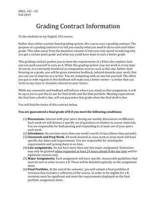 ENGL	102	–	02	
Fall	2019	
Grading	Contract	Information	
	
To	the	students	in	my	English	102	course;	
	
Rather	than	utilize	a	points-based	grading	system,	this	course	uses	a	grading	contract.	The	
purpose	of	a	grading	contract	is	to	tell	you	exactly	what	you	need	to	do	to	earn	each	letter	
grade.	This	takes	away	from	the	dauntless	amount	of	time	you	may	spend	wondering	why	
you	got	a	certain	point	grade	and	what	you	could	have	done	to	earn	a	better	grade.	
	
This	grading	contract	pushes	you	to	meet	the	requirements	of	a	B	but	also	explains	how	
you	can	push	yourself	to	earn	an	A.	While	this	grading	system	may	not	work	in	every	type	
of	course,	it	is	extremely	beneficial	in	composition	courses	such	as	this	one.	Rather	than	
focusing	on	a	grade,	you	will	be	given	extensive	feedback,	tailored	towards	your	work,	that	
you	can	use	to	improve	as	a	writer.	You	are	competing	with	no	one	but	yourself.	The	effort	
you	put	in	with	regards	to	this	feedback	will	make	you	a	better	writer—a	writer	that	can	
write	in	any	class	or	situation	relevant	to	your	future.		
	
While	my	comments	and	feedback	will	tell	you	where	you	stand	on	that	assignment,	it	will	
be	up	to	you	to	put	this	to	use	for	final	drafts	and	the	final	portfolio.	Meeting	expectations	
the	first	time	a	draft	is	due,	will	not	guarantee	that	grade	when	the	final	draft	is	due.		
	
You	will	find	the	terms	of	this	contract	below.	
	
You	are	guaranteed	a	final	grade	of	B	if	you	meet	the	following	conditions:	
	
(1) Discussions.	Interact	with	your	peers	during	our	weekly	discussions	on	BBLearn.	
Each	week	we	will	discuss	a	specific	set	of	questions	in	relation	to	course	materials.	
You	are	responsible	for	both	posting	and	responding	to	at	least	one	of	your	peers	
each	week.		
(2) Attendance.	Do	not	miss	more	than	one	week’s	worth	of	class	(three	class	periods).	
(3) Classwork	and	Prep	Work.	All	work	deemed	as	class	work	or	prep	work	will	have	
specific	due	dates	and	requirements.	You	are	responsible	for	meeting	the	
requirements	and	turning	them	in	on	time.	
(4) Late	assignments.	Do	not	have	more	than	one	late	major	assignment.	Extensions	
may	only	be	granted	when	requested	at	least	24	hours	ahead	of	the	due	date	and	for	
legitimate	reasons	only.	
(5) Major	Assignments.	Each	assignment	will	have	specific,	measurable	guidelines	that	
must	be	met	in	order	to	earn	a	B.	These	will	be	detailed	explicitly	on	the	assignment	
sheet.		
(6) Final	Portfolio.	At	the	end	of	the	semester,	you	will	submit	a	final	portfolio	of	
revisions	that	includes	a	reflection	of	the	course.	In	order	to	be	eligible	for	a	B,	
revisions	must	be	significant	and	meet	the	requirements	displayed	on	the	final	
portfolio	assignment	sheet.		
 