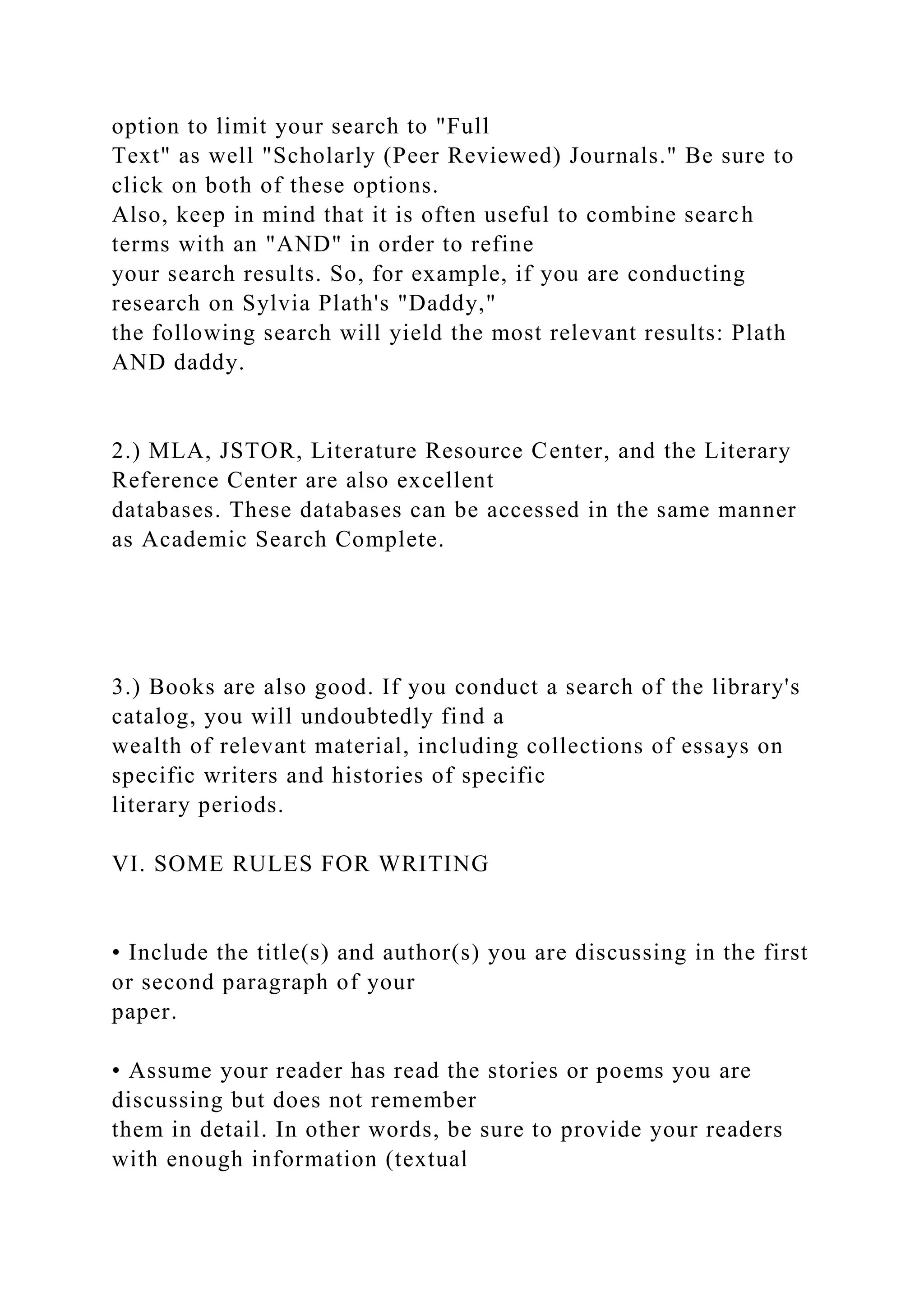 option to limit your search to "Full
Text" as well "Scholarly (Peer Reviewed) Journals." Be sure to
click on both of these options.
Also, keep in mind that it is often useful to combine search
terms with an "AND" in order to refine
your search results. So, for example, if you are conducting
research on Sylvia Plath's "Daddy,"
the following search will yield the most relevant results: Plath
AND daddy.
2.) MLA, JSTOR, Literature Resource Center, and the Literary
Reference Center are also excellent
databases. These databases can be accessed in the same manner
as Academic Search Complete.
3.) Books are also good. If you conduct a search of the library's
catalog, you will undoubtedly find a
wealth of relevant material, including collections of essays on
specific writers and histories of specific
literary periods.
VI. SOME RULES FOR WRITING
• Include the title(s) and author(s) you are discussing in the first
or second paragraph of your
paper.
• Assume your reader has read the stories or poems you are
discussing but does not remember
them in detail. In other words, be sure to provide your readers
with enough information (textual
 