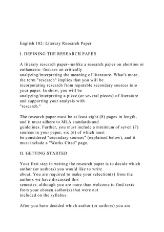 English 102: Literary Research Paper
I. DEFINING THE RESEARCH PAPER
A literary research paper--unlike a research paper on abortion or
euthanasia--focuses on critically
analyzing/interpreting the meaning of literature. What's more,
the term "research" implies that you will be
incorporating research from reputable secondary sources into
your paper. In short, you will be
analyzing/interpreting a piece (or several pieces) of literature
and supporting your analysis with
"research."
The research paper must be at least eight (8) pages in length,
and it must adhere to MLA standards and
guidelines. Further, you must include a minimum of seven (7)
sources in your paper, six (6) of which must
be considered "secondary sources" (explained below), and it
must include a "Works Cited" page.
II. GETTING STARTED
Your first step in writing the research paper is to decide which
author (or authors) you would like to write
about. You are required to make your selection(s) from the
authors we have discussed this
semester, although you are more than welcome to find texts
from your chosen author(s) that were not
included on the syllabus.
After you have decided which author (or authors) you are
 