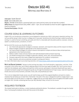 ENGL 102 Syllabus Spring 2021, pg. 1
SYLLABUS ENGLISH 102-41 SPRING 2021
WRITING AND RHETORIC II
Instructor: Scott Dorsch
Email: sdorsch@uidaho.edu
Phone: 208-885-6156 (leave a voicemail with your name and my name; do not text this number)
Office Hours: By Appointment Only; MWF, 10am – 5pm. Do not hesitate to email me (with suggested date and
time) to schedule.
Course time & place: ONLINE
COURSE GOALS & LEARNING OUTCOMES
English 102 is an introductory composition course designed to improve your skills in persuasive, expository writing—the
sort you will be doing in other courses in college and in many jobs. Sometimes this kind of writing is called transactional
writing; it is used to transact something: persuade and inform a reasonably well-educated audience; evaluate, review, or
explain a complex process, procedure, or event.
By the end of the course, you should be able to...
1. Use rhetorically appropriate strategies to evaluate, represent, and respond to ideas and the research of others.
2. Adopt strategies and genres appropriate to the rhetorical situation.
3. Use inquiry-based strategies to conduct research that explores multiple and diverse ideas and perspectives,
appropriate to the rhetorical context.
4. Address readers’ biases and assumptions with well-developed evidence-based reasoning.
5. Use flexible writing process strategies to generate, develop, revise, edit, and proofread texts.
6. Compose arguments that meets college-level expectations for academic compositions.
7. Read, interpret, and communicate key concepts in writing and rhetoric.
For more information about course learning outcomes, visit https://www.uidaho.edu/class/english/academics/first-year.
NOTE ON ONLINE LEARNING. Taking an online writing class takes a lot of self-discipline, organization, and time. To be
successful in this online class, you'll need to dedicate about 8-10 hours per week to English 102. You'll use this time to
read from the textbook; watch videos and read from online sources; participate in discussion boards with your peers;
complete homework assignments designed to guide you through the development of major essays; read and respond to
emails and course announcements; and draft, revise, edit, and proofread your work.
This is not an independent study course; you will need to keep up with the assigned deadlines and work to create a
schedule that will allow you to meet them. Remember: the work in this class is designed to build to a large project—you
will not be able to do all the work in a single day. I suggest that you set aside regular times throughout the week to work
on English 102. Consider scheduling two hours per day, Monday-Friday, to focus on this course.
REQUIRED TEXTBOOK
The Vandal Field Guide to Writing, a custom textbook published by Norton. The textbook is available through the Vandal
Store. Purchasing the textbook comes with free access to the ebook.
 