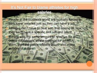  People in the business world are typically forced to
take lower salaries just so they can have a job
 Athletes don’t have to deal with that seeing as how
they each have a specific skill set and talent
 If there was the same amount of revenue for a
police department as the revenue for an NBA
team, then the police officers would also make
millions of dollars
 
