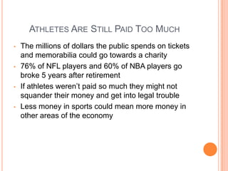 ATHLETES ARE STILL PAID TOO MUCH
• The millions of dollars the public spends on tickets
and memorabilia could go towards a charity
• 76% of NFL players and 60% of NBA players go
broke 5 years after retirement
• If athletes weren’t paid so much they might not
squander their money and get into legal trouble
• Less money in sports could mean more money in
other areas of the economy
 