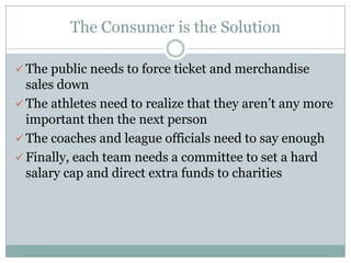 The Consumer is the Solution
 The public needs to force ticket and merchandise
sales down
 The athletes need to realize that they aren’t any more
important then the next person
 The coaches and league officials need to say enough
 Finally, each team needs a committee to set a hard
salary cap and direct extra funds to charities
 