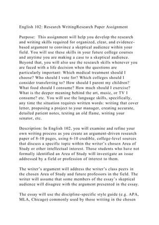 English 102: Research WritingResearch Paper Assignment
Purpose: This assignment will help you develop the research
and writing skills required for organized, clear, and evidence-
based argument to convince a skeptical audience within your
field. You will use these skills in your future college courses
and anytime you are making a case to a skeptical audience.
Beyond that, you will also use the research skills whenever you
are faced with a life decision when the questions are
particularly important: Which medical treatment should I
choose? Who should I vote for? Which colleges should I
consider transferring to? How should I parent my children?
What food should I consume? How much should I exercise?
What is the deeper meaning behind the art, music, or TV I
consume? etc. You will use the language skills, specifically,
any time the situation requires written words: writing that cover
letter, proposing a project to your manager, creating accurate,
detailed patient notes, texting an old flame, writing your
senator, etc.
Description: In English 102, you will examine and refine your
own writing process as you create an argument-driven research
paper of 8-10 pages, using 6-10 credible, college-level sources
that discuss a specific topic within the writer’s chosen Area of
Study or other intellectual interest. Those students who have not
formally identified an Area of Study will investigate an issue
addressed by a field or profession of interest to them.
The writer’s argument will address the writer’s class peers in
the chosen Area of Study and future professors in the field. The
writer will assume that some members of the essay’s skeptical
audience will disagree with the argument presented in the essay.
The essay will use the discipline-specific style guide (e.g. APA,
MLA, Chicago) commonly used by those writing in the chosen
 