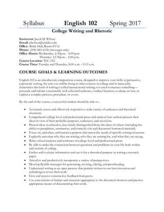 Syllabus English 102 Spring 2017
College Writing and Rhetoric
Instructor: Jacob D. Wilson
Email: jdwilson@uidaho.edu
Office: Brink Hall, Room #112
Phone: (208) 885-6156 (messages only)
Office Hours: Tuesday: 9:30 a.m. - 11:00 a.m.
Wednesday: 2:30 p.m. - 4:00 p.m.
Course Location: TLC 241 (8:00 a.m) and TLC 148 (2:00 p.m.)
Course Time: Tuesday and Thursday, 8:00 a.m. – 9:15 a.m. and 2:00- 3:15 p.m.
COURSE GOALS & LEARNING OUTCOMES
English 102 is an introductory composition course, designed to improve your skills in persuasive,
expository writing, the sort you will be doing in other courses in college and in many jobs.
Sometimes this kind of writing is called transactional writing; it is used to transact something—
persuade and inform a reasonably well-educated audience, conduct business, evaluate, review, or
explain a complex process, procedure, or event.
By the end of the course, a successful student should be able to...
• Accurately assess and effectively respond to a wide variety of audiences and rhetorical
situations.
• Comprehend college-level and professional prose and analyze how authors present their
ideas in view of their probable purposes, audiences, and occasions.
• Present ideas as related to, but clearly distinguished from, the ideas of others (including the
ability to paraphrase, summarize, and correctly cite and document borrowed material).
• Focus on, articulate, and sustain a purpose that meets the needs of specific writing situations.
• Explicitly articulate why they are writing, who they are writing for, and what they are saying.
• Write critical analyses and syntheses of college-level and professional prose.
• Be able to make the connection between questions and problems in your life both within
and outside of college.
• Gather and evaluate information and use it for a rhetorical purpose in writing a research
paper.
• Attend to and productively incorporate a variety of perspectives.
• Develop flexible strategies for generating, revising, editing, and proofreading.
• Understand writing as an open process that permits writers to use later invention and
rethinking to revise their work.
• Give and receive constructive feedback from peers.
• Use conventions of format and structure appropriate to the rhetorical situation and practice
appropriate means of documenting their work.
 