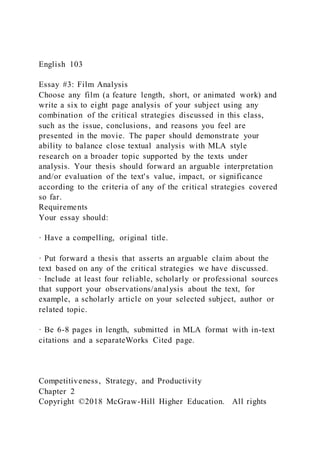 English 103
Essay #3: Film Analysis
Choose any film (a feature length, short, or animated work) and
write a six to eight page analysis of your subject using any
combination of the critical strategies discussed in this class,
such as the issue, conclusions, and reasons you feel are
presented in the movie. The paper should demonstrate your
ability to balance close textual analysis with MLA style
research on a broader topic supported by the texts under
analysis. Your thesis should forward an arguable interpretation
and/or evaluation of the text's value, impact, or significance
according to the criteria of any of the critical strategies covered
so far.
Requirements
Your essay should:
· Have a compelling, original title.
· Put forward a thesis that asserts an arguable claim about the
text based on any of the critical strategies we have discussed.
· Include at least four reliable, scholarly or professional sources
that support your observations/analysis about the text, for
example, a scholarly article on your selected subject, author or
related topic.
· Be 6-8 pages in length, submitted in MLA format with in-text
citations and a separateWorks Cited page.
Competitiveness, Strategy, and Productivity
Chapter 2
Copyright ©2018 McGraw-Hill Higher Education. All rights
 