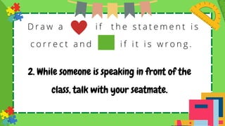 D r a w a i f t h e s t a t e m e n t i s
c o r r e c t a n d i f i t i s w r o n g .
2. While someone is speaking in front of the
class, talk with your seatmate.
 