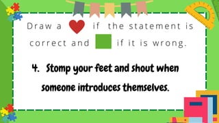 D r a w a i f t h e s t a t e m e n t i s
c o r r e c t a n d i f i t i s w r o n g .
4. Stomp your feet and shout when
someone introduces themselves.
 