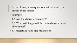 • In the climax, some questions will run into the
minds of the reader.
• Example:
• 1. “Will the character survive?”
• 2. “ What will happen if the main character and
killer meet?”
• 3. “Magbulag naba ang mga ferson?”
 